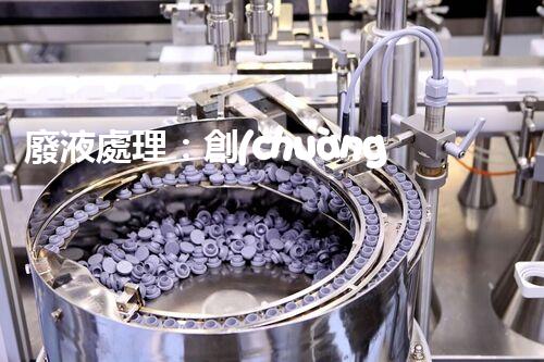 廢液處理：創(chuàng)新工藝解決環(huán)境難題！